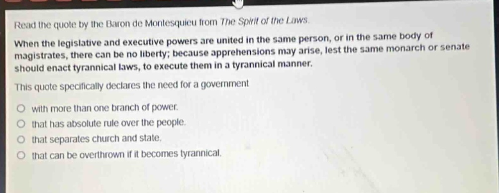 read the quote by the baron de montesquieu from the spirit of the laws. when the legislative and executive powers are united in the same person, or in the same body of magistrates, there can be no liberty; because apprehensions may arise, lest the same monarch or senate should enact tyrannical laws, to execute them in a tyrannical manner. this quote specifically declares the need for a government with more than one branch of power. that has absolute rule over the people. that separates church and state. that can be overthrown if it becomes tyrannical.