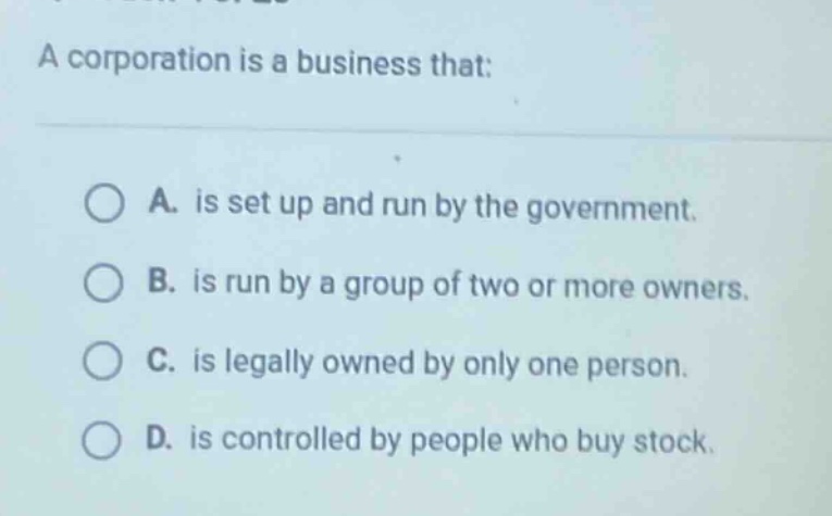 a corporation is a business that:\n\na. is set up and run by the government.\nb. is run by a group of two or more owners.\nc. is legally owned by only one person.\nd. is controlled by people who buy stock.