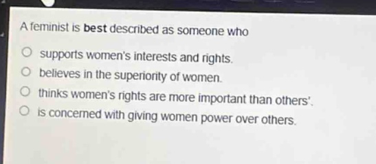 a feminist is best described as someone who\n○ supports womens interests and rights.\n○ believes in the superiority of women.\n○ thinks womens rights are more important than others.\n○ is concerned with giving women power over others.