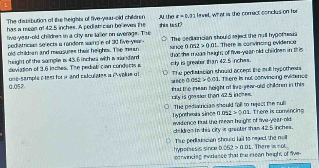 the distribution of the heights of five - year - old children has a mean of 42.5 inches. a pediatrician believes the five - year - old children in a city are taller on average. the pediatrician selects a random sample of 30 five - year - old children and measures their heights. the mean height of the sample is 43.6 inches with a standard deviation of 3.6 inches. the pediatrician conducts a one - sample t - test for $mu$ and calculates a p - value of 0.052. at the $alpha = 0.01$ level, what is the correct conclusion for this test? the pediatrician should reject the null hypothesis since 0.052 > 0.01. there is convincing evidence that the mean height of five - year - old children in this city is greater than 42.5 inches. the pediatrician should accept the null hypothesis since 0.052 > 0.01. there is not convincing evidence that the mean height of five - year - old children in this city is greater than 42.5 inches. the pediatrician should fail to reject the null hypothesis since 0.052 > 0.01. there is convincing evidence that the mean height of five - year - old children in this city is greater than 42.5 inches. the pediatrician should fail to reject the null hypothesis since 0.052 > 0.01. there is not convincing evidence that the mean height of five - year - old children in this city is greater than 42.5 inches.