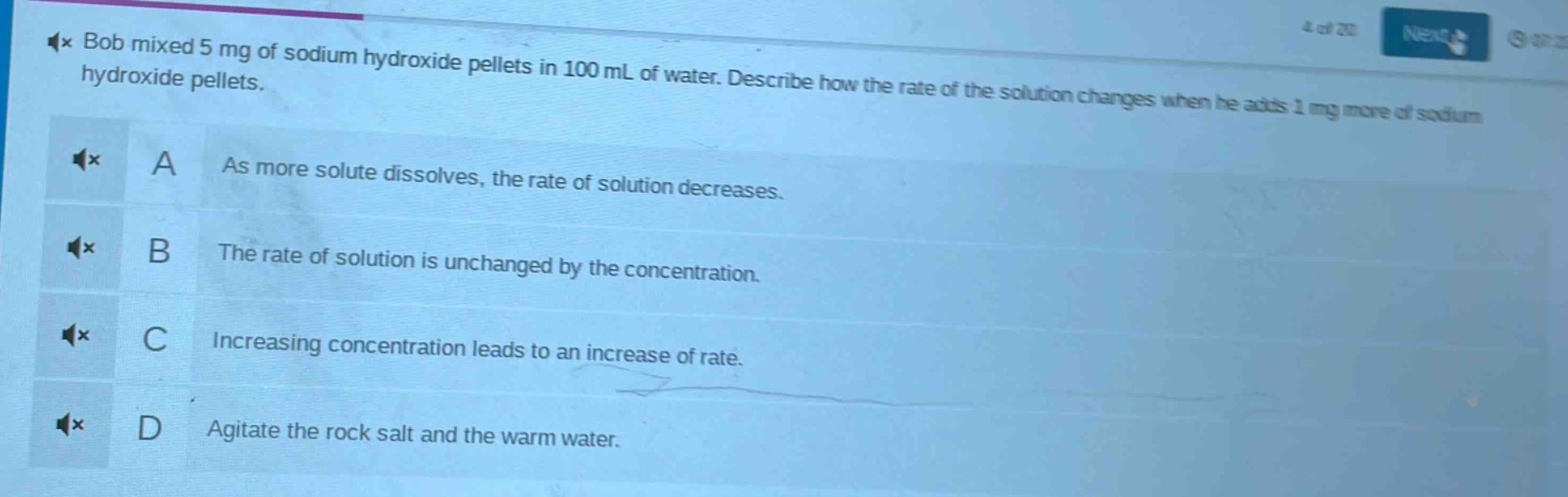 bob mixed 5 mg of sodium hydroxide pellets in 100 ml of water. describe how the rate of the solution changes when he adds 1 mg more of sodium hydroxide pellets.\na as more solute dissolves, the rate of solution decreases.\nb the rate of solution is unchanged by the concentration.\nc increasing concentration leads to an increase of rate.\nd agitate the rock salt and the warm water.