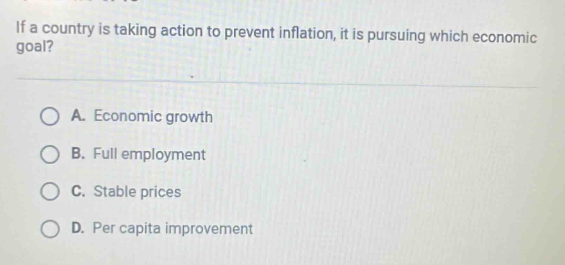 if a country is taking action to prevent inflation, it is pursuing which economic goal?\n\na. economic growth\nb. full employment\nc. stable prices\nd. per capita improvement