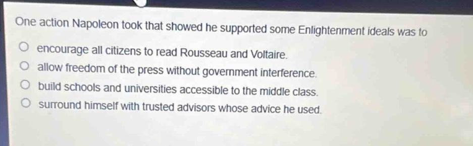 one action napoleon took that showed he supported some enlightenment ideals was to\n○ encourage all citizens to read rousseau and voltaire.\n○ allow freedom of the press without government interference.\n○ build schools and universities accessible to the middle class.\n○ surround himself with trusted advisors whose advice he used.