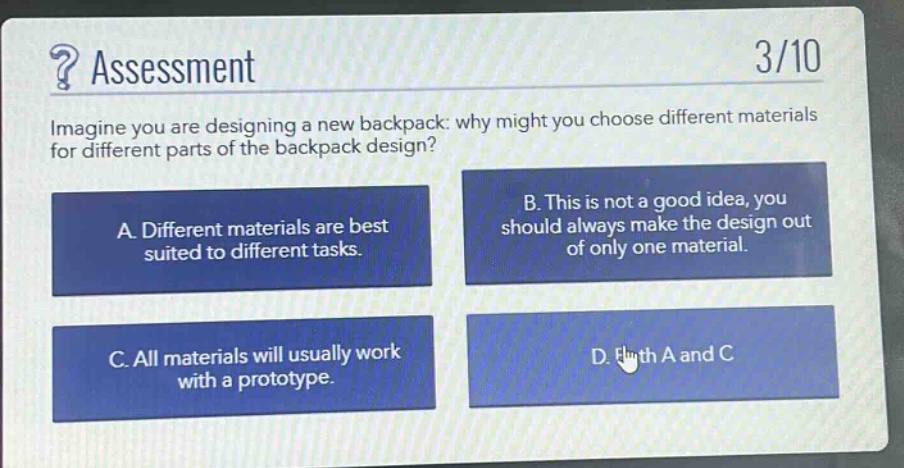 ? assessment\n3/10\nimagine you are designing a new backpack: why might you choose different materials for different parts of the backpack design?\na. different materials are best suited to different tasks.\nb. this is not a good idea, you should always make the design out of only one material.\nc. all materials will usually work with a prototype.\nd. both a and c