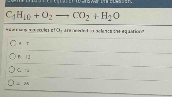 use the unbalanced equation to answer the question.\nc₄h₁₀ + o₂ → co₂ + h₂o\nhow many molecules of o₂ are needed to balance the equation?\na. 7\nb. 12\nc. 13\nd. 26