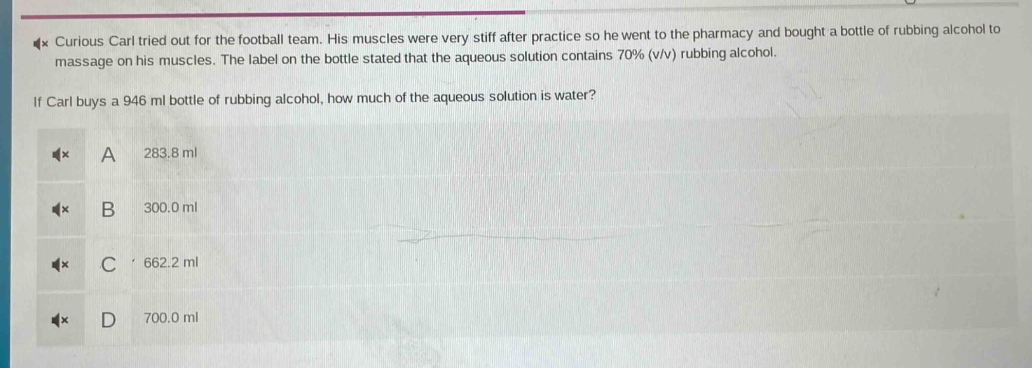 curious carl tried out for the football team. his muscles were very stiff after practice so he went to the pharmacy and bought a bottle of rubbing alcohol to massage on his muscles. the label on the bottle stated that the aqueous solution contains 70% (v/v) rubbing alcohol.\nif carl buys a 946 ml bottle of rubbing alcohol, how much of the aqueous solution is water?\na 283.8 ml\nb 300.0 ml\nc 662.2 ml\nd 700.0 ml