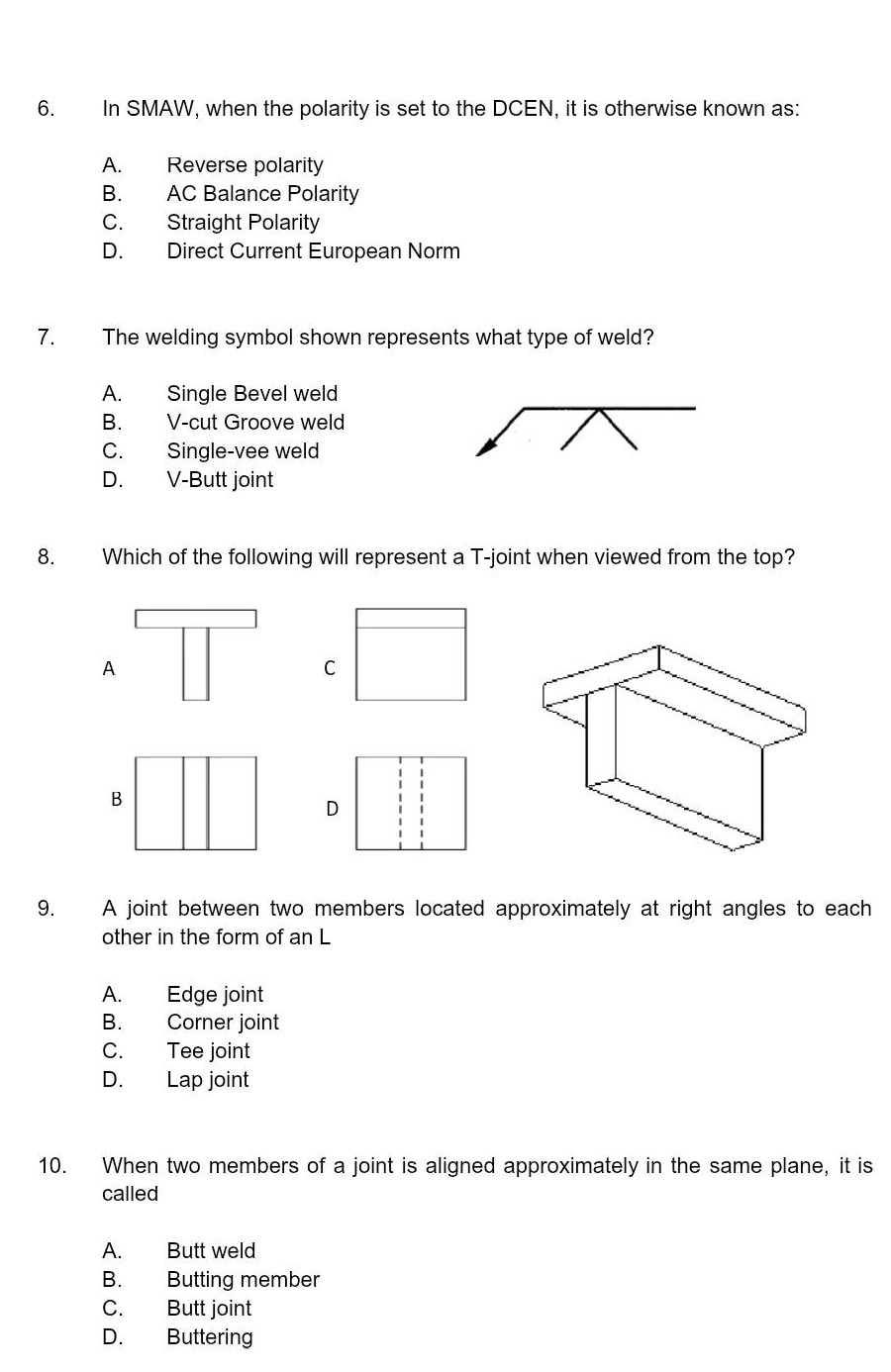 6. in smaw, when the polarity is set to the dcen, it is otherwise known as:\na. reverse polarity\nb. ac balance polarity\nc. straight polarity\nd. direct current european norm\n7. the welding symbol shown represents what type of weld?\na. single bevel weld\nb. v - cut groove weld\nc. single - vee weld\nd. v - butt joint\n8. which of the following will represent a t - joint when viewed from the top?\n9. a joint between two members located approximately at right angles to each other in the form of an l\na. edge joint\nb. corner joint\nc. tee joint\nd. lap joint\n10. when two members of a joint is aligned approximately in the same plane, it is called\na. butt weld\nb. butting member\nc. butt joint\nd. buttering