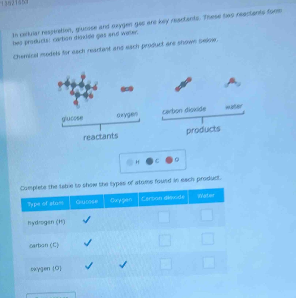 in cellular respiration, glucose and oxygen gas are key reactants. these two reactants form two products: carbon dioxide gas and water. chemical models for each reactant and each product are shown below. complete the table to show the types of atoms found in each product. type of atom glucose oxygen carbon dioxide water hydrogen (h) ✓ carbon (c) ✓ oxygen (o) ✓ ✓
