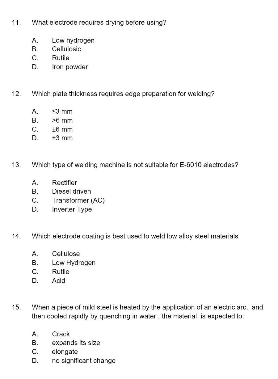 11. what electrode requires drying before using?\na. low hydrogen\nb. cellulosic\nc. rutile\nd. iron powder\n12. which plate thickness requires edge preparation for welding?\na. ≤3 mm\nb. >6 mm\nc. ±6 mm\nd. ±3 mm\n13. which type of welding machine is not suitable for e - 6010 electrodes?\na. rectifier\nb. diesel driven\nc. transformer (ac)\nd. inverter type\n14. which electrode coating is best used to weld low alloy steel materials\na. cellulose\nb. low hydrogen\nc. rutile\nd. acid\n15. when a piece of mild steel is heated by the application of an electric arc, and then cooled rapidly by quenching in water, the material is expected to:\na. crack\nb. expands its size\nc. elongate\nd. no significant change