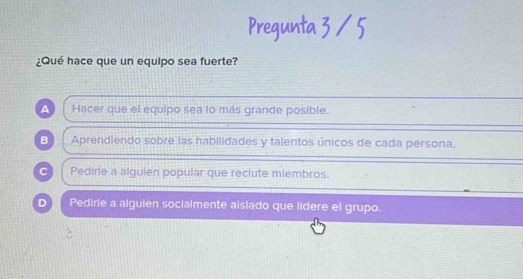 pregunta 3 / 5\n¿qué hace que un equipo sea fuerte?\na hacer que el equipo sea lo más grande posible.\nb aprendiendo sobre las habilidades y talentos únicos de cada persona.\nc pedirle a alguien popular que reclute miembros.\nd pedirle a alguien socialmente aislado que lidere el grupo.