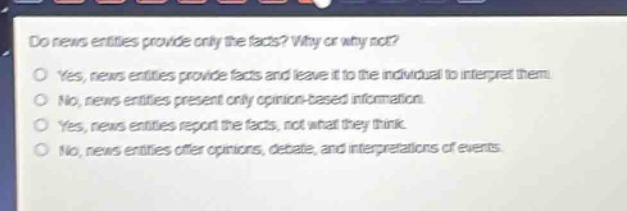 do news entities provide only the facts? why or why not?\no yes, news entities provide facts and leave it to the individual to interpret them.\no no, news entities present only opinion - based information.\no yes, news entities report the facts, not what they think.\no no, news entities offer opinions, debate, and interpretations of events.