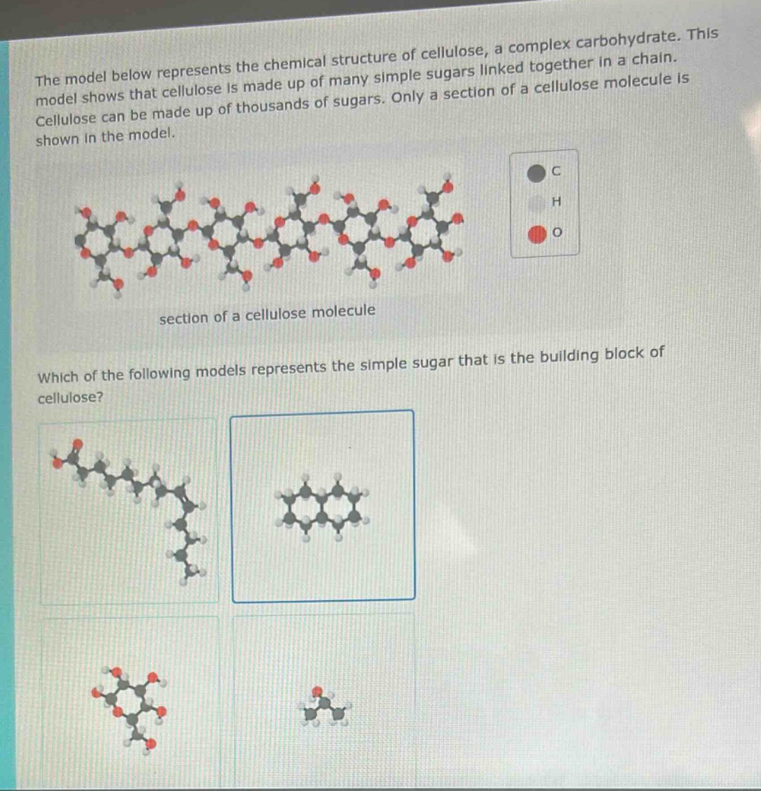 the model below represents the chemical structure of cellulose, a complex carbohydrate. this model shows that cellulose is made up of many simple sugars linked together in a chain. cellulose can be made up of thousands of sugars. only a section of a cellulose molecule is shown in the model. section of a cellulose molecule which of the following models represents the simple sugar that is the building block of cellulose?