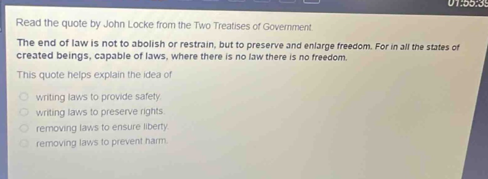 read the quote by john locke from the two treatises of government. the end of law is not to abolish or restrain, but to preserve and enlarge freedom. for in all the states of created beings, capable of laws, where there is no law there is no freedom. this quote helps explain the idea of writing laws to provide safety. writing laws to preserve rights. removing laws to ensure liberty. removing laws to prevent harm.