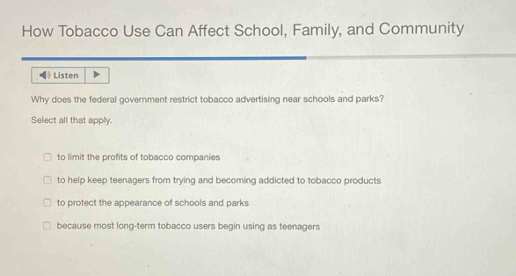how tobacco use can affect school, family, and community\nlisten\nwhy does the federal government restrict tobacco advertising near schools and parks?\nselect all that apply.\n□ to limit the profits of tobacco companies\n□ to help keep teenagers from trying and becoming addicted to tobacco products\n□ to protect the appearance of schools and parks\n□ because most long - term tobacco users begin using as teenagers