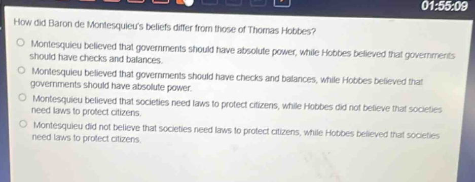how did baron de montesquieus beliefs differ from those of thomas hobbes?\nmontesquieu believed that governments should have absolute power, while hobbes believed that governments should have checks and balances.\nmontesquieu believed that governments should have checks and balances, while hobbes believed that governments should have absolute power.\nmontesquieu believed that societies need laws to protect citizens, while hobbes did not believe that societies need laws to protect citizens.\nmontesquieu did not believe that societies need laws to protect citizens, while hobbes believed that societies need laws to protect citizens.