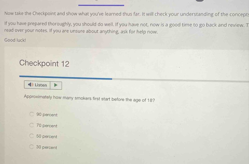 now take the checkpoint and show what youve learned thus far. it will check your understanding of the concepts. if you have prepared thoroughly, you should do well. if you have not, now is a good time to go back and review. t read over your notes. if you are unsure about anything, ask for help now. good luck! checkpoint 12 listen approximately how many smokers first start before the age of 18? 90 percent 70 percent 50 percent 30 percent