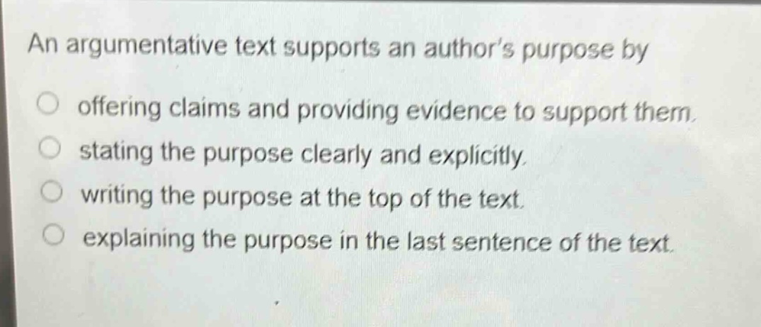 an argumentative text supports an authors purpose by\n○ offering claims and providing evidence to support them.\n○ stating the purpose clearly and explicitly.\n○ writing the purpose at the top of the text.\n○ explaining the purpose in the last sentence of the text.