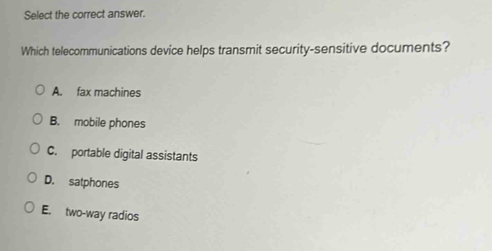 select the correct answer. which telecommunications device helps transmit security - sensitive documents? a. fax machines b. mobile phones c. portable digital assistants d. satphones e. two - way radios