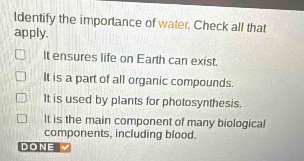identify the importance of water. check all that apply.\nit ensures life on earth can exist.\nit is a part of all organic compounds.\nit is used by plants for photosynthesis.\nit is the main component of many biological components, including blood.
