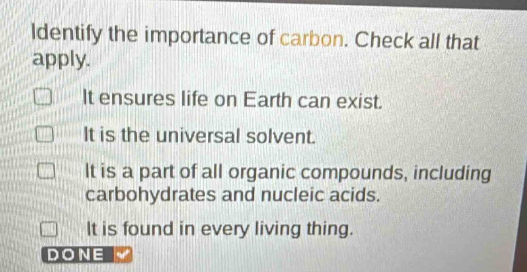 identify the importance of carbon. check all that apply.\nit ensures life on earth can exist.\nit is the universal solvent.\nit is a part of all organic compounds, including carbohydrates and nucleic acids.\nit is found in every living thing.\ndone