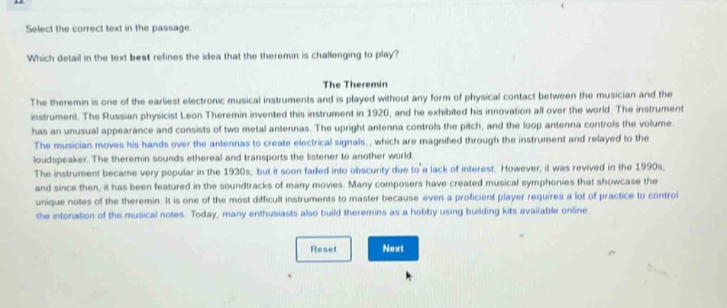select the correct text in the passage.\nwhich detail in the text best refines the idea that the theremin is challenging to play?\nthe theremin\nthe theremin is one of the earliest electronic musical instruments and is played without any form of physical contact between the musician and the instrument. the russian physicist leon theremin invented this instrument in 1920, and he exhibited his innovation all over the world. the instrument has an unusual appearance and consists of two metal antennas. the upright antenna controls the pitch, and the loop antenna controls the volume. the musician moves his hands over the antennas to create electrical signals, which are magnified through the instrument and relayed to the loudspeaker. the theremin sounds ethereal and transports the listener to another world.\nthe instrument became very popular in the 1930s, but it soon faded into obscurity due to a lack of interest. however, it was revived in the 1990s, and since then, it has been featured in the soundtracks of many movies. many composers have created musical symphonies that showcase the unique notes of the theremin. it is one of the most difficult instruments to master because even a proficient player requires a lot of practice to control the intonation of the musical notes. today, many enthusiasts also build theremins as a hobby using building kits available online.