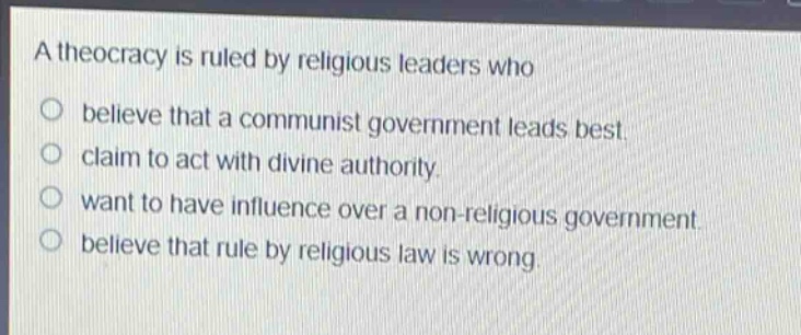 a theocracy is ruled by religious leaders who\nbelieve that a communist government leads best.\nclaim to act with divine authority.\nwant to have influence over a non - religious government.\nbelieve that rule by religious law is wrong.