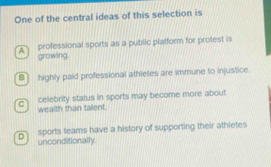 one of the central ideas of this selection is\na professional sports as a public platform for protest is growing.\nb highly paid professional athletes are immune to injustice.\nc celebrity status in sports may become more about wealth than talent.\nd sports teams have a history of supporting their athletes unconditionally.