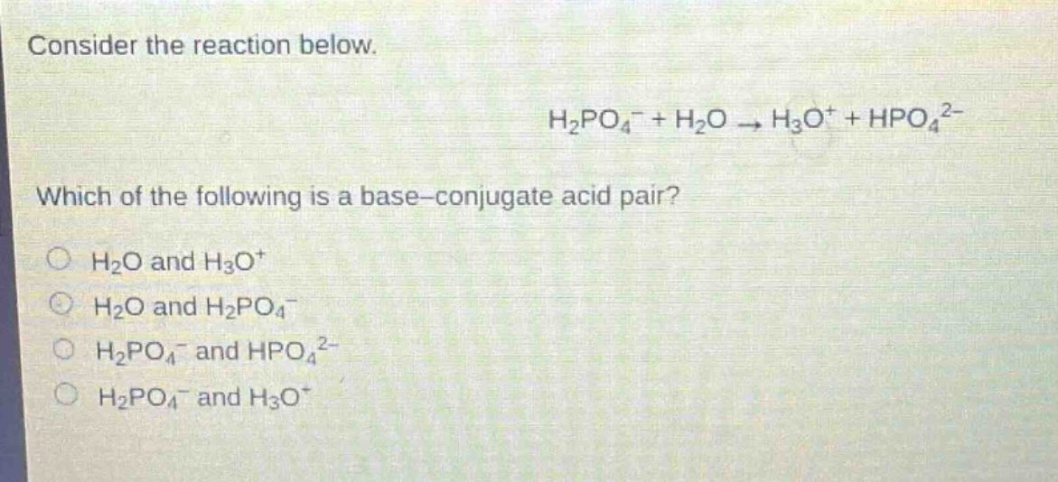 consider the reaction below.\nh₂po₄⁻ + h₂o → h₃o⁺ + hpo₄²⁻\nwhich of the following is a base - conjugate acid pair?\n○ h₂o and h₃o⁺\n○ h₂o and h₂po₄⁻\n○ h₂po₄⁻ and hpo₄²⁻\n○ h₂po₄⁻ and h₃o⁺
