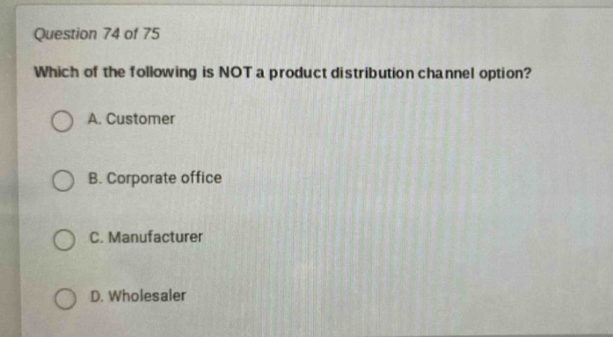 question 74 of 75\nwhich of the following is not a product distribution channel option?\na. customer\nb. corporate office\nc. manufacturer\nd. wholesaler