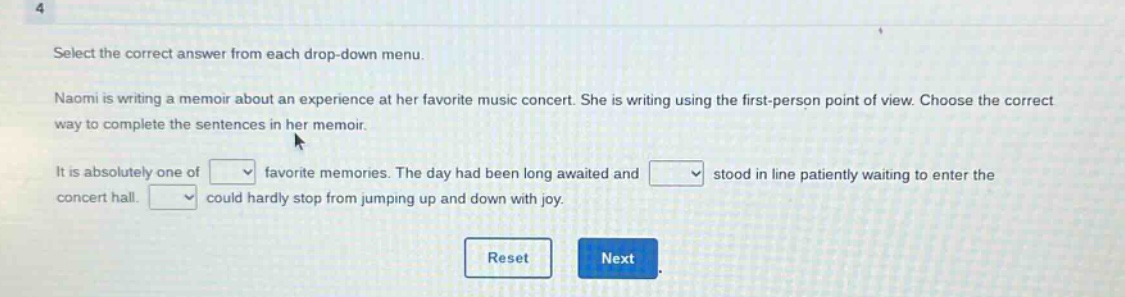 select the correct answer from each drop - down menu. naomi is writing a memoir about an experience at her favorite music concert. she is writing using the first - person point of view. choose the correct way to complete the sentences in her memoir. it is absolutely one of favorite memories. the day had been long awaited and stood in line patiently waiting to enter the concert hall. could hardly stop from jumping up and down with joy.