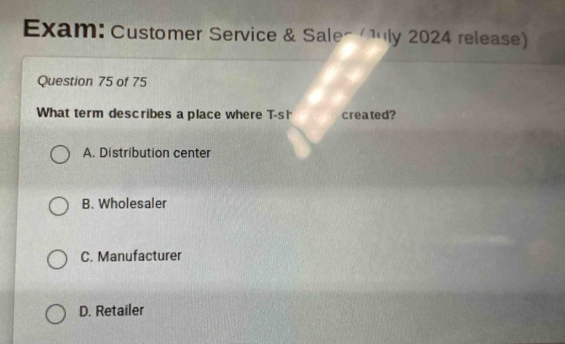 exam: customer service & sales (july 2024 release)\nquestion 75 of 75\nwhat term describes a place where t - shirts are created?\na. distribution center\nb. wholesaler\nc. manufacturer\nd. retailer