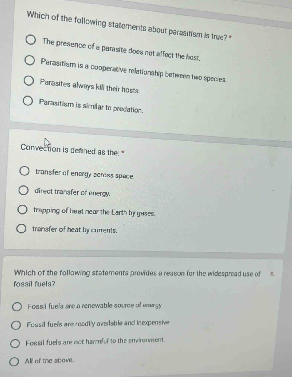 which of the following statements about parasitism is true? *\nthe presence of a parasite does not affect the host.\nparasitism is a cooperative relationship between two species.\nparasites always kill their hosts.\nparasitism is similar to predation.\n\nconvection is defined as the: *\ntransfer of energy across space.\ndirect transfer of energy.\ntrapping of heat near the earth by gases.\ntransfer of heat by currents.\n\nwhich of the following statements provides a reason for the widespread use of fossil fuels?\nfossil fuels are a renewable source of energy\nfossil fuels are readily available and inexpensive\nfossil fuels are not harmful to the environment.\nall of the above.