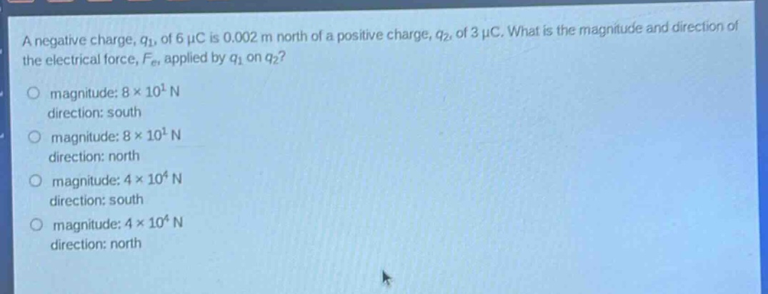 a negative charge, $q_1$, of 6 $mu$c is 0.002 m north of a positive charge, $q_2$, of 3 $mu$c. what is the magnitude and direction of the electrical force, $f_e$, applied by $q_1$ on $q_2$?\n\nmagnitude: $8\times10^{1}$ n\ndirection: south\n\nmagnitude: $8\times10^{1}$ n\ndirection: north\n\nmagnitude: $4\times10^{4}$ n\ndirection: south\n\nmagnitude: $4\times10^{4}$ n\ndirection: north