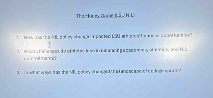 the money game (lsu nil)\n1. how has the nil policy change impacted lsu athletes financial opportunities?\n2. what challenges do athletes face in balancing academics, athletics, and nil commitments?\n3. in what ways has the nil policy changed the landscape of college sports?