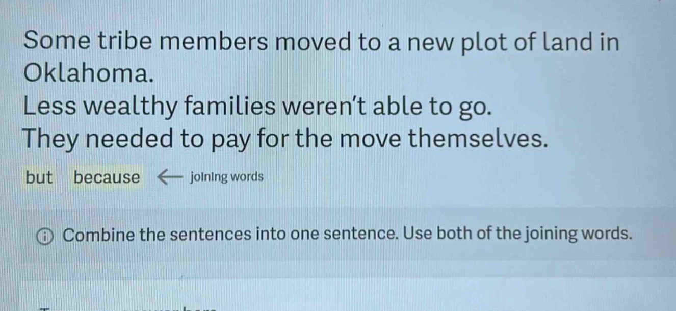 some tribe members moved to a new plot of land in oklahoma. less wealthy families weren’t able to go. they needed to pay for the move themselves. but because ← joining words\n① combine the sentences into one sentence. use both of the joining words.