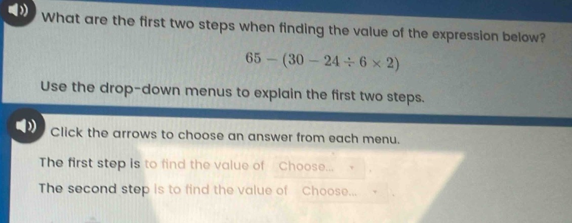 what are the first two steps when finding the value of the expression below? 65 - (30 - 24 ÷ 6 × 2) use the drop - down menus to explain the first two steps. click the arrows to choose an answer from each menu. the first step is to find the value of choose... the second step is to find the value of choose...