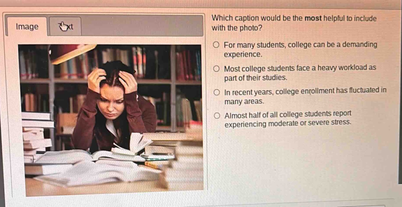 which caption would be the most helpful to include with the photo?\nfor many students, college can be a demanding experience.\nmost college students face a heavy workload as part of their studies.\nin recent years, college enrollment has fluctuated in many areas.\nalmost half of all college students report experiencing moderate or severe stress.