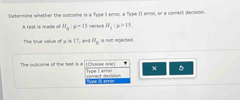 determine whether the outcome is a type i error, a type ii error, or a correct decision. a test is made of $h_0:mu = 15$ versus $h_1:mu>15$. the true value of $mu$ is 17, and $h_0$ is not rejected. the outcome of the test is a (choose one) type i error correct decision type ii error