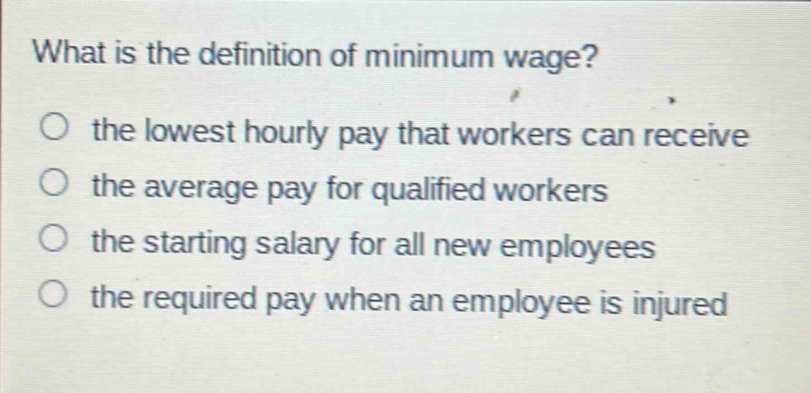 what is the definition of minimum wage?\no the lowest hourly pay that workers can receive\no the average pay for qualified workers\no the starting salary for all new employees\no the required pay when an employee is injured
