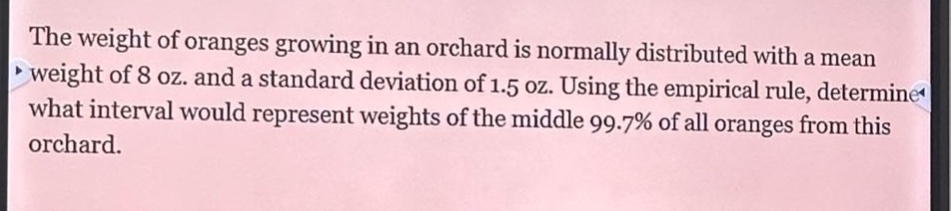 the weight of oranges growing in an orchard is normally distributed with a mean weight of 8 oz. and a standard deviation of 1.5 oz. using the empirical rule, determine what interval would represent weights of the middle 99.7% of all oranges from this orchard.