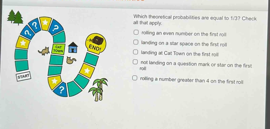 which theoretical probabilities are equal to 1/3? check all that apply. rolling an even number on the first roll landing on a star space on the first roll landing at cat town on the first roll not landing on a question mark or star on the first roll rolling a number greater than 4 on the first roll