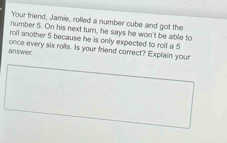your friend, jamie, rolled a number cube and got the number 5. on his next turn, he says he wont be able to roll another 5 because he is only expected to roll a 5 once every six rolls. is your friend correct? explain your answer.
