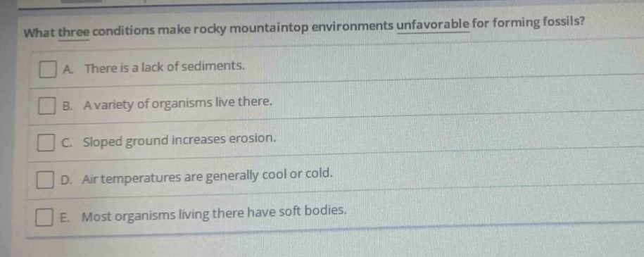what three conditions make rocky mountaintop environments unfavorable for forming fossils?\na. there is a lack of sediments.\nb. a variety of organisms live there.\nc. sloped ground increases erosion.\nd. air temperatures are generally cool or cold.\ne. most organisms living there have soft bodies.
