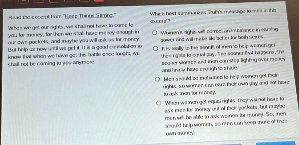read the excerpt from \keep things stirring.\ when we get our rights, we shall not have to come to you for money, for then we shall have money enough in our own pockets, and maybe you will ask us for money. but help us now until we get it. it is a good consolation to know that when we have got this battle once fought, we shall not be coming to you anymore. which best summarizes truths message to men in this excerpt? womens rights will correct an imbalance in earning power and will make life better for both sexes. it is really to the benefit of men to help women get their rights to equal pay. the sooner that happens, the sooner women and men can stop fighting over money and finally have enough to share. men should be motivated to help women get their rights, so women can earn their own pay and not have to ask men for money. when women get equal rights, they will not have to ask men for money out of their pockets, but maybe men will be able to ask women for money. so, men should help women, so men can keep more of their own money.
