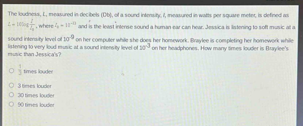 the loudness, l, measured in decibels (db), of a sound intensity, i, measured in watts per square meter, is defined as $l = 10\\log\\frac{i}{i_0}$, where $i_0 = 10^{-12}$ and is the least intense sound a human ear can hear. jessica is listening to soft music at a sound intensity level of $10^{-9}$ on her computer while she does her homework. braylee is completing her homework while listening to very loud music at a sound intensity level of $10^{-3}$ on her headphones. how many times louder is braylees music than jessicas?\n\\(\\frac{1}{3}\\) times louder\n3 times louder\n30 times louder\n90 times louder