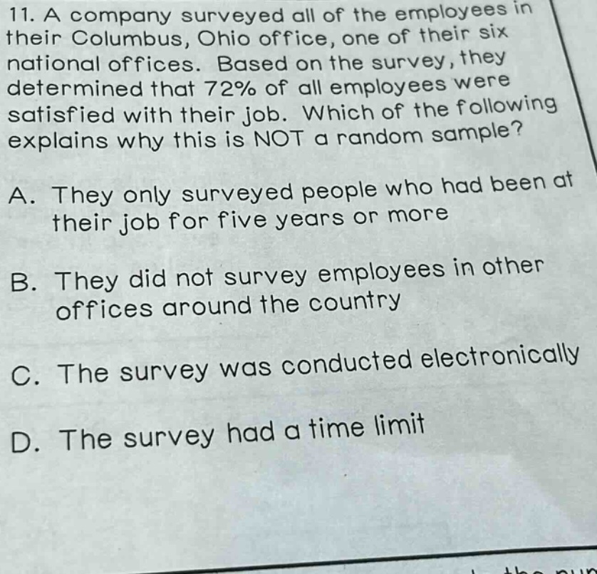 11. a company surveyed all of the employees in their columbus, ohio office, one of their six national offices. based on the survey, they determined that 72% of all employees were satisfied with their job. which of the following explains why this is not a random sample?\na. they only surveyed people who had been at their job for five years or more\nb. they did not survey employees in other offices around the country\nc. the survey was conducted electronically\nd. the survey had a time limit