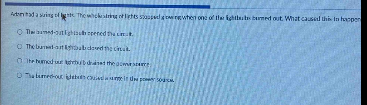 adam had a string of lights. the whole string of lights stopped glowing when one of the lightbulbs burned out. what caused this to happen?\nthe burned - out lightbulb opened the circuit.\nthe burned - out lightbulb closed the circuit.\nthe burned - out lightbulb drained the power source.\nthe burned - out lightbulb caused a surge in the power source.