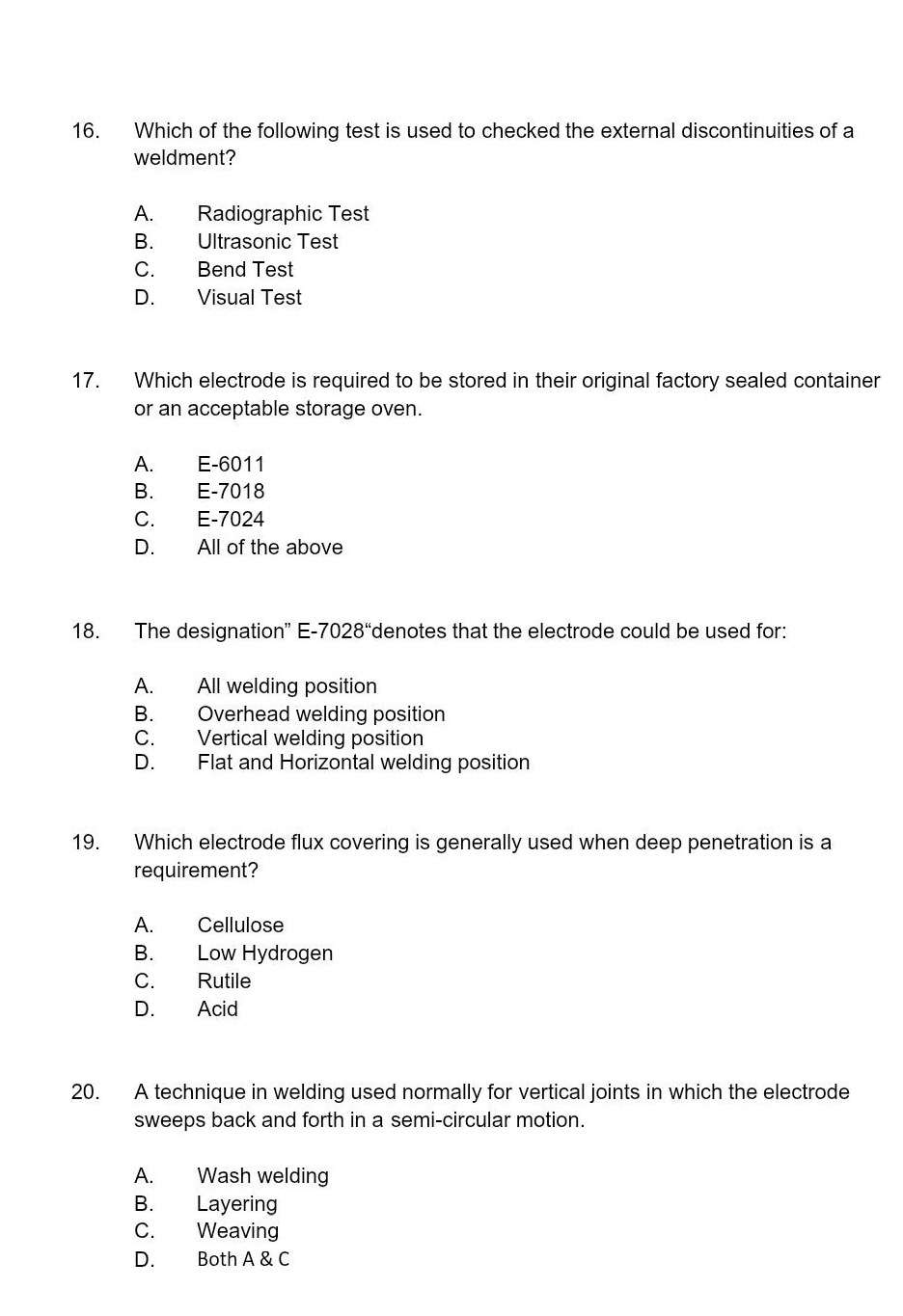 16. which of the following test is used to checked the external discontinuities of a weldment?\na. radiographic test\nb. ultrasonic test\nc. bend test\nd. visual test\n17. which electrode is required to be stored in their original factory sealed container or an acceptable storage oven.\na. e - 6011\nb. e - 7018\nc. e - 7024\nd. all of the above\n18. the designation\ e - 7028\denotes that the electrode could be used for:\na. all welding position\nb. overhead welding position\nc. vertical welding position\nd. flat and horizontal welding position\n19. which electrode flux covering is generally used when deep penetration is a requirement?\na. cellulose\nb. low hydrogen\nc. rutile\nd. acid\n20. a technique in welding used normally for vertical joints in which the electrode sweeps back and forth in a semi - circular motion.\na. wash welding\nb. layering\nc. weaving\nd. both a & c