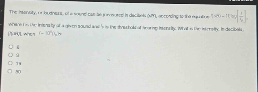 the intensity, or loudness, of a sound can be measured in decibels (db), according to the equation (i(db)=10logleft\frac{i}{i_0}\right), where (i) is the intensity of a given sound and (i_0) is the threshold of hearing intensity. what is the intensity, in decibels, (i(db)), when (i = 10^{8}(i_0))?\n8\n9\n19\n80