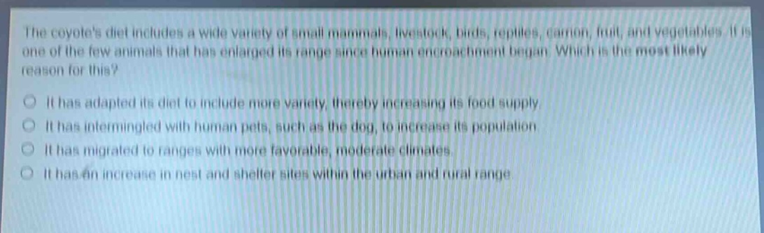 the coyotes diet includes a wide variety of small mammals, livestock, birds, reptiles, carrion, fruit, and vegetables. it is one of the few animals that has enlarged its range since human encroachment began. which is the most likely reason for this?\nit has adapted its diet to include more variety, thereby increasing its food supply.\nit has intermingled with human pets, such as the dog, to increase its population.\nit has migrated to ranges with more favorable, moderate climates.\nit has an increase in nest and shelter sites within the urban and rural range.